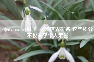 桂平男子5000米世界排名-这些积分不仅关乎个人荣誉