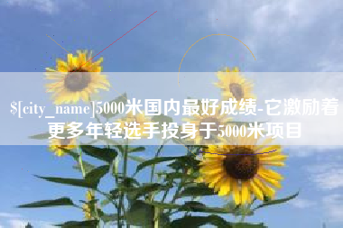 桂平5000米国内最好成绩-它激励着更多年轻选手投身于5000米项目