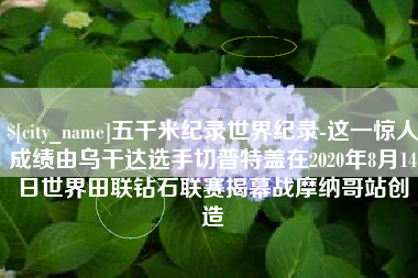 桂平五千米纪录世界纪录-这一惊人成绩由乌干达选手切普特盖在2020年8月14日世界田联钻石联赛揭幕战摩纳哥站创造