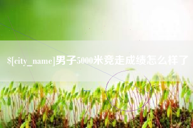桂平男子5000米竞走成绩怎么样了