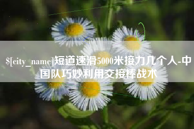 桂平短道速滑5000米接力几个人-中国队巧妙利用交接棒战术
