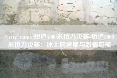 桂平短道5000米接力决赛-短道5000米接力决赛：冰上的速度与激情碰撞