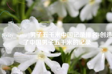 桂平男子五千米中国记录排名-创造了中国男子五千米的记录