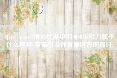 桂平滑冰比赛中的5000米接力属于什么项目-常常引发体育爱好者的探讨