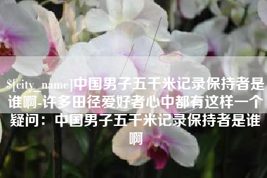 桂平中国男子五千米记录保持者是谁啊-许多田径爱好者心中都有这样一个疑问：中国男子五千米记录保持者是谁啊