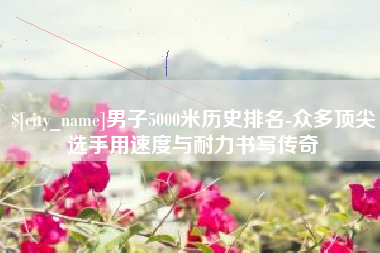 桂平男子5000米历史排名-众多顶尖选手用速度与耐力书写传奇