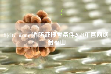 桂平消防证报考条件2024年官网烟台福山